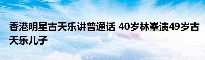 香港明星古天乐讲普通话 40岁林峯演49岁古天乐儿子