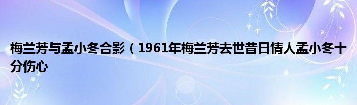 梅兰芳与孟小冬合影（1961年梅兰芳去世昔日情人孟小冬十分伤心