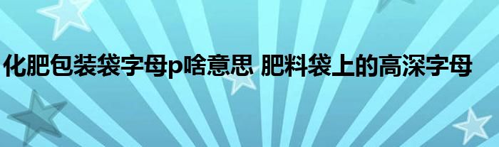 化肥包装袋字母p啥意思 肥料袋上的高深字母