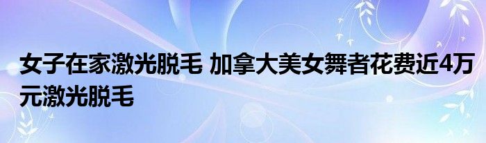 女子在家激光脱毛 加拿大美女舞者花费近4万元激光脱毛