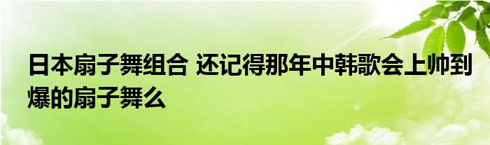 日本扇子舞组合 还记得那年中韩歌会上帅到爆的扇子舞么