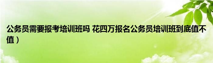 公务员需要报考培训班吗 花四万报名公务员培训班到底值不值）