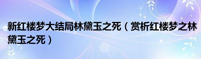 新红楼梦大结局林黛玉之死（赏析红楼梦之林黛玉之死）