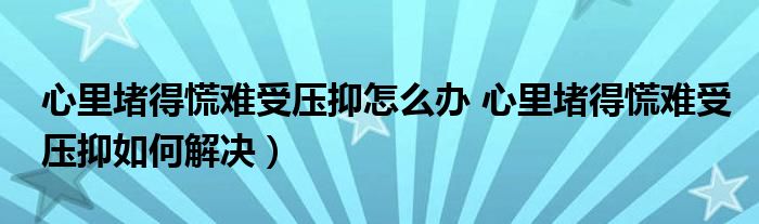 心里堵得慌难受压抑怎么办 心里堵得慌难受压抑如何解决）