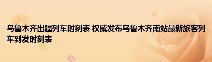 乌鲁木齐出疆列车时刻表 权威发布乌鲁木齐南站最新旅客列车到发时刻表