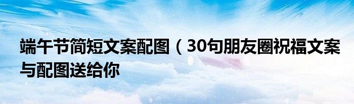 端午节简短文案配图（30句朋友圈祝福文案与配图送给你