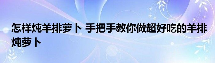 怎样炖羊排萝卜 手把手教你做超好吃的羊排炖萝卜