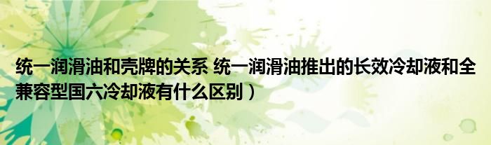 统一润滑油和壳牌的关系 统一润滑油推出的长效冷却液和全兼容型国六冷却液有什么区别）