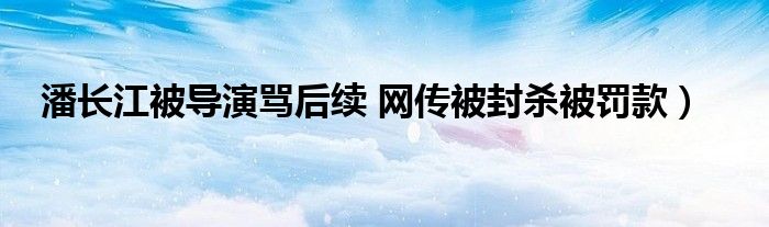 潘长江被导演骂后续 网传被封杀被罚款）