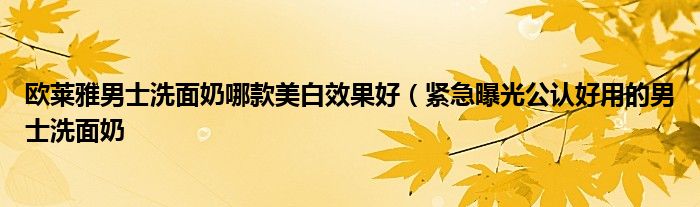 欧莱雅男士洗面奶哪款美白效果好（紧急曝光公认好用的男士洗面奶