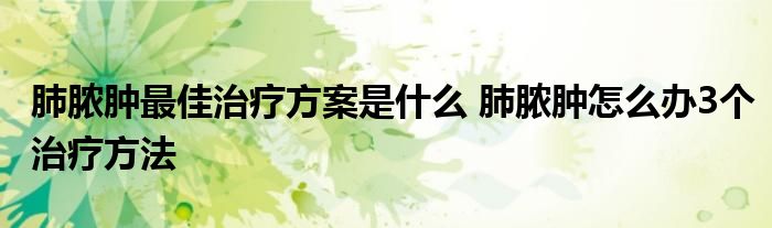 肺脓肿最佳治疗方案是什么 肺脓肿怎么办3个治疗方法