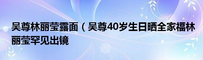 吴尊林丽莹露面（吴尊40岁生日晒全家福林丽莹罕见出镜