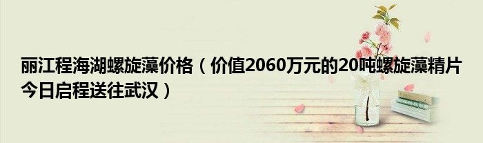 丽江程海湖螺旋藻价格（价值2060万元的20吨螺旋藻精片今日启程送往武汉）