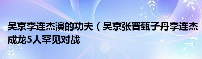 吴京李连杰演的功夫（吴京张晋甄子丹李连杰成龙5人罕见对战