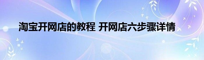 淘宝开网店的教程 开网店六步骤详情