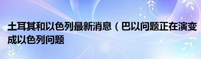 土耳其和以色列最新消息（巴以问题正在演变成以色列问题