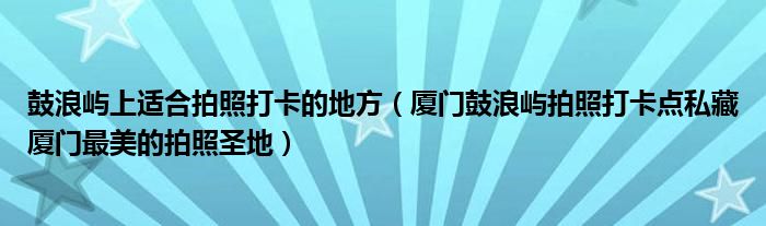 鼓浪屿上适合拍照打卡的地方（厦门鼓浪屿拍照打卡点私藏厦门最美的拍照圣地）