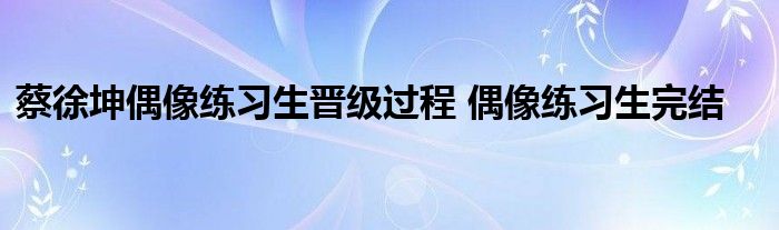 蔡徐坤偶像练习生晋级过程 偶像练习生完结