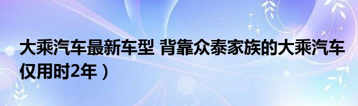 大乘汽车最新车型 背靠众泰家族的大乘汽车仅用时2年）