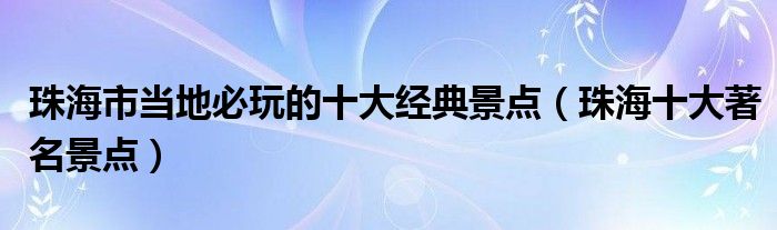 珠海市当地必玩的十大经典景点（珠海十大著名景点）