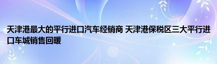 天津港最大的平行进口汽车经销商 天津港保税区三大平行进口车城销售回暖