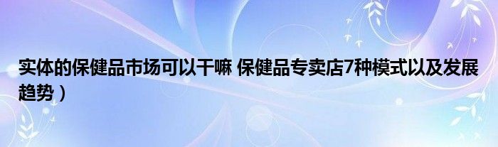 实体的保健品市场可以干嘛 保健品专卖店7种模式以及发展趋势）