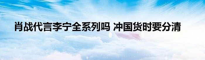 肖战代言李宁全系列吗 冲国货时要分清