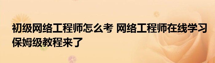 初级网络工程师怎么考 网络工程师在线学习保姆级教程来了