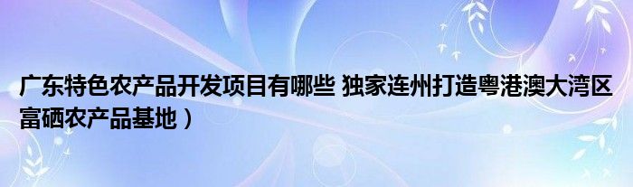 广东特色农产品开发项目有哪些 独家连州打造粤港澳大湾区富硒农产品基地）