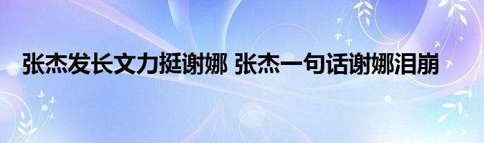 张杰发长文力挺谢娜 张杰一句话谢娜泪崩