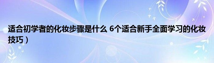 适合初学者的化妆步骤是什么 6个适合新手全面学习的化妆技巧）