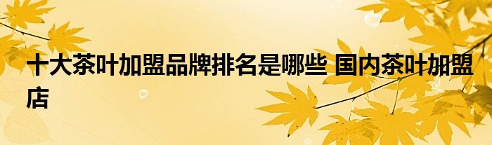 十大茶叶加盟品牌排名是哪些 国内茶叶加盟店