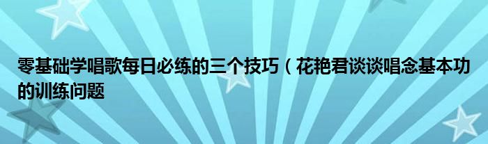 零基础学唱歌每日必练的三个技巧（花艳君谈谈唱念基本功的训练问题