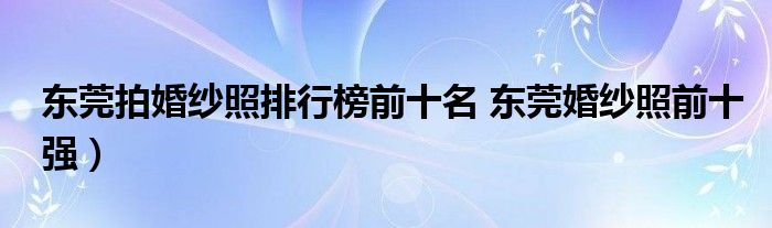 东莞拍婚纱照排行榜前十名 东莞婚纱照前十强）