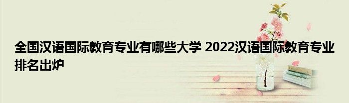 全国汉语国际教育专业有哪些大学 2022汉语国际教育专业排名出炉