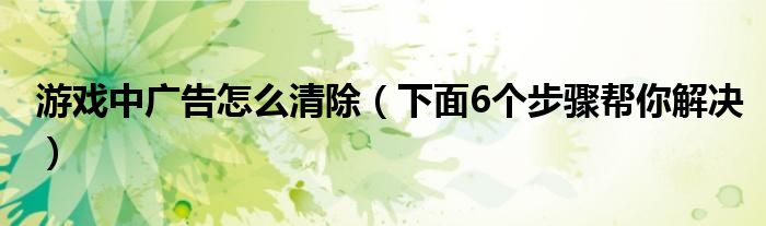 游戏中广告怎么清除（下面6个步骤帮你解决）