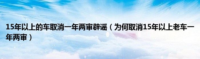 15年以上的车取消一年两审辟谣（为何取消15年以上老车一年两审）