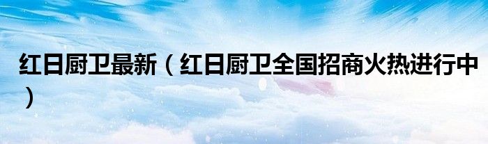 红日厨卫最新（红日厨卫全国招商火热进行中）