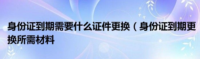 身份证到期需要什么证件更换（身份证到期更换所需材料