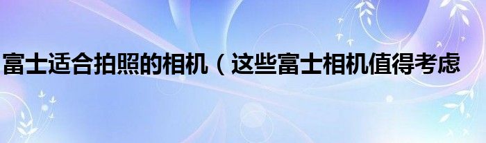 富士适合拍照的相机（这些富士相机值得考虑