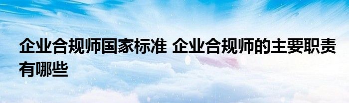 企业合规师国家标准 企业合规师的主要职责有哪些