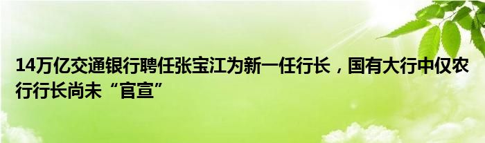 14万亿交通银行聘任张宝江为新一任行长，国有大行中仅农行行长尚未“官宣”