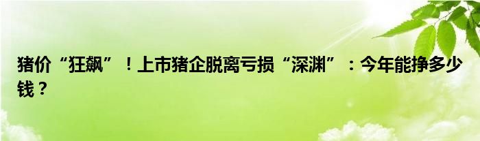 猪价“狂飙”！上市猪企脱离亏损“深渊”：今年能挣多少钱？