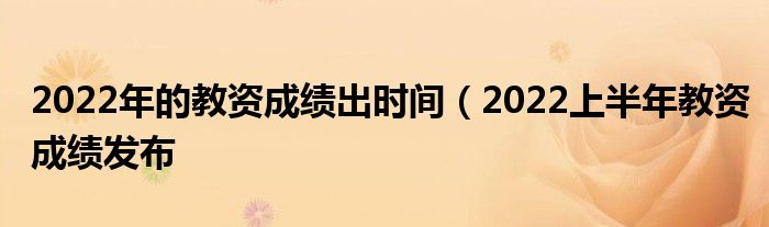 2022年的教资成绩出时间（2022上半年教资成绩发布