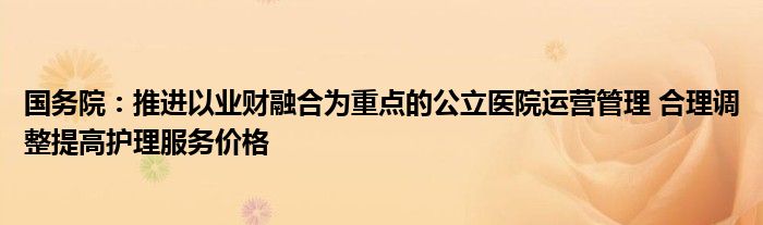 国务院：推进以业财融合为重点的公立医院运营管理 合理调整提高护理服务价格