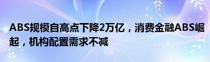 ABS规模自高点下降2万亿，消费金融ABS崛起，机构配置需求不减