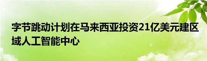 字节跳动计划在马来西亚投资21亿美元建区域人工智能中心