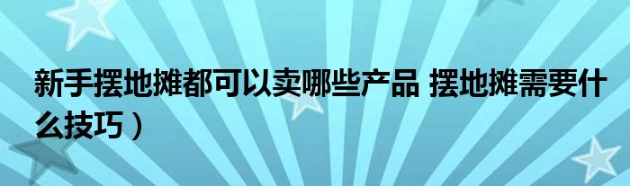 新手摆地摊都可以卖哪些产品 摆地摊需要什么技巧）