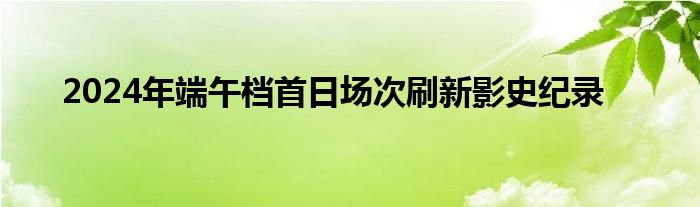 2024年端午档首日场次刷新影史纪录