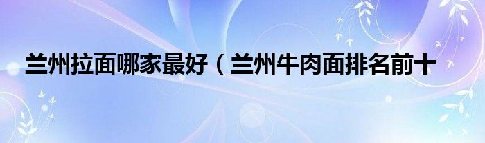 兰州拉面哪家最好（兰州牛肉面排名前十